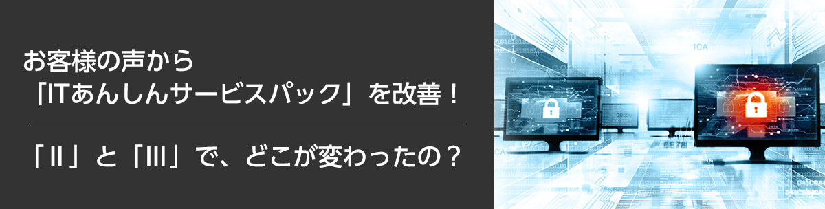 お客様の声から「ITあんしんサービスパック」を改善！「Ⅱ」と「Ⅲ」で、どこが変わったの？