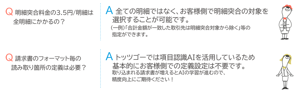 Q.明細突合料金の3.5円/明細は全明細にかかるの？ A.全ての明細ではなく、お客様側で明細突合の対象を選択することが可能です。（一例）「合計金額が一致した取引先は明細突合対象から除く」等の指定ができます。 Q.請求書のフォーマット毎の読み取り箇所の定義は必要？ A.トッツゴーでは項目認識AIを活用しているため基本的にお客様側での定義設定は不要です。取り込まれる請求書が増えるとAIの学習が進むので、精度向上にご期待ください！