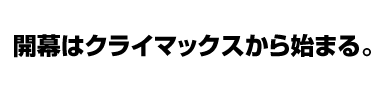 開幕はクライマックスから始まる。
