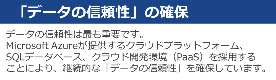 データの信頼性は最も重要です。Microsoft Azureが提供するクラウドプラットフォーム、SQLデータベース、クラウド開発環境を採用することにより、継続的なデータの信頼性を確保しています。