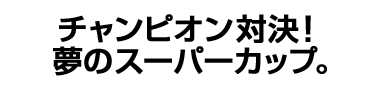 チャンピオン対決！夢のスーパーカップ。