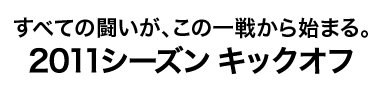 すべての闘いが、この一戦から始まる。2011シーズン キックオフ
