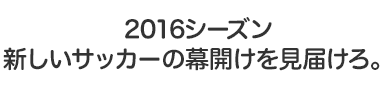 2016シーズン、新しいサッカーの幕開けを見届けろ。