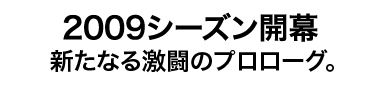 2009シーズン開幕 新たなる激闘のプロローグ。