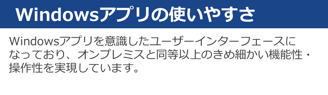 Windowsアプリを意識したユーザーインターフェースになっており、オンプレミスと同等以上のきめ細かい機能性や操作性を実現しています。