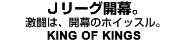 Jリーグ開幕。激闘は、開幕のホイッスル。KING OF KINGS