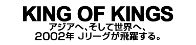 KING OF KINGS　アジアへ、そして世界へ、2002年 Jリーグが飛躍する。