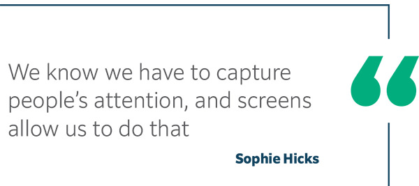 We know we have to capture people’s attention, and screens allow us to do that